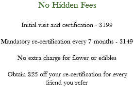 No Hidden Fees Initial visit and certification - $199 Mandatory re-certification every 7 months - $149 No extra charge for flower or edibles Obtain $25 off your re-certification for every friend you refer